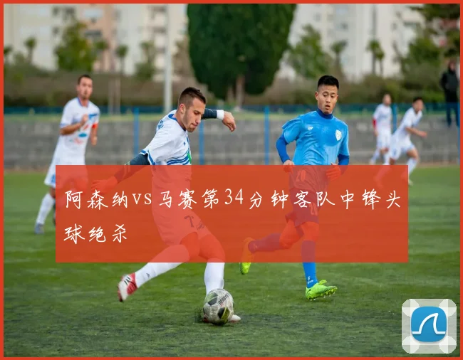 阿森纳vs马赛第34分钟客队中锋头球绝杀