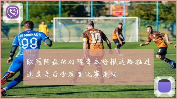 欧冠阿森纳对阵哥本哈根边路推进速度是否会改变比赛走向