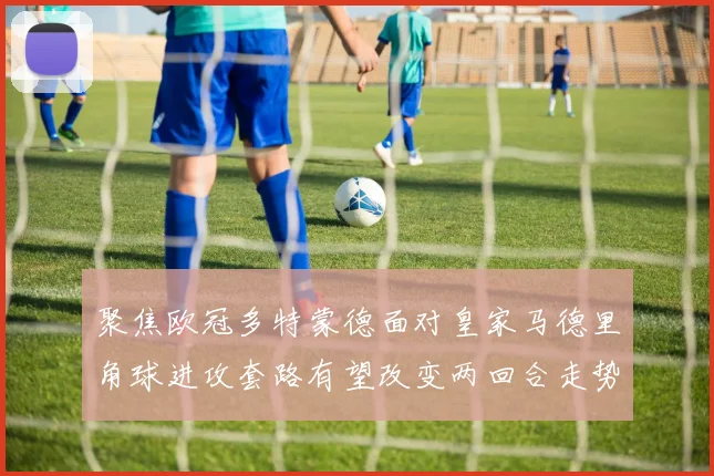 聚焦欧冠多特蒙德面对皇家马德里角球进攻套路有望改变两回合走势