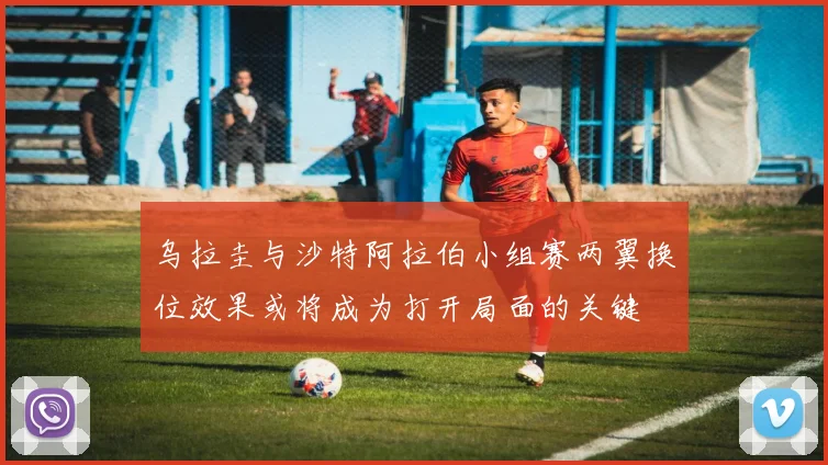 乌拉圭与沙特阿拉伯小组赛两翼换位效果或将成为打开局面的关键