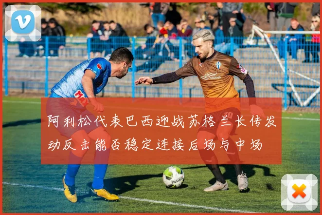 阿利松代表巴西迎战苏格兰长传发动反击能否稳定连接后场与中场