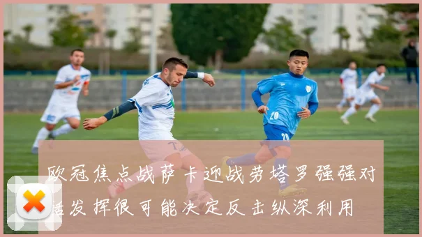 欧冠焦点战萨卡迎战劳塔罗强强对话发挥很可能决定反击纵深利用