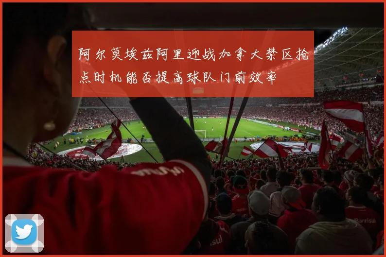 阿尔莫埃兹阿里迎战加拿大禁区抢点时机能否提高球队门前效率