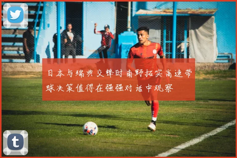 日本与瑞典交锋时南野拓实高速带球决策值得在强强对话中观察