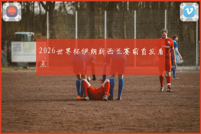 2026世界杯伊朗新西兰赛前首发看点