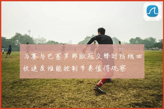 马赛与巴塞罗那欧冠交锋时防线回收速度谁能控制节奏值得观察