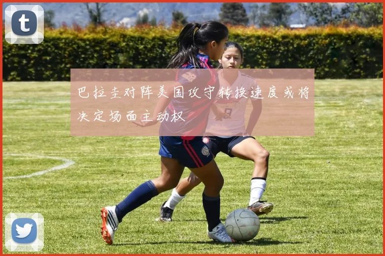巴拉圭对阵美国攻守转换速度或将决定场面主动权
