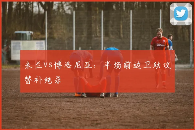 米兰vs博洛尼亚,半场前边卫助攻替补绝杀