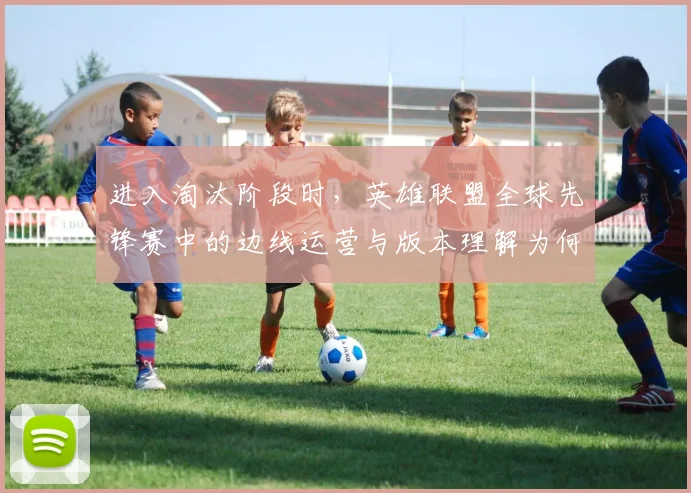 进入淘汰阶段时,英雄联盟全球先锋赛中的边线运营与版本理解为何不能分开讨论