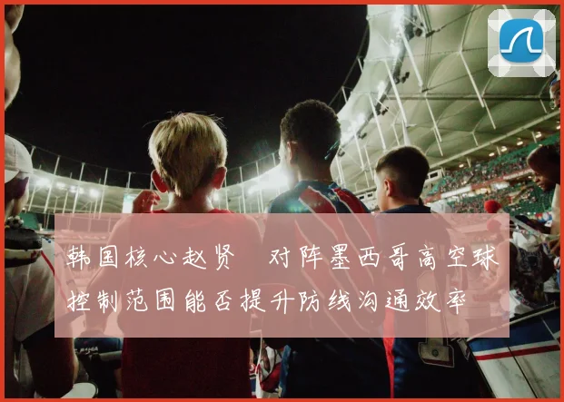 韩国核心赵贤祐对阵墨西哥高空球控制范围能否提升防线沟通效率