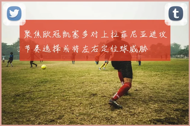 聚焦欧冠凯塞多对上拉菲尼亚进攻节奏选择或将左右定位球威胁