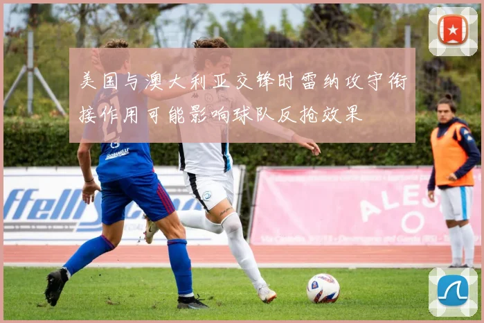 美国与澳大利亚交锋时雷纳攻守衔接作用可能影响球队反抢效果