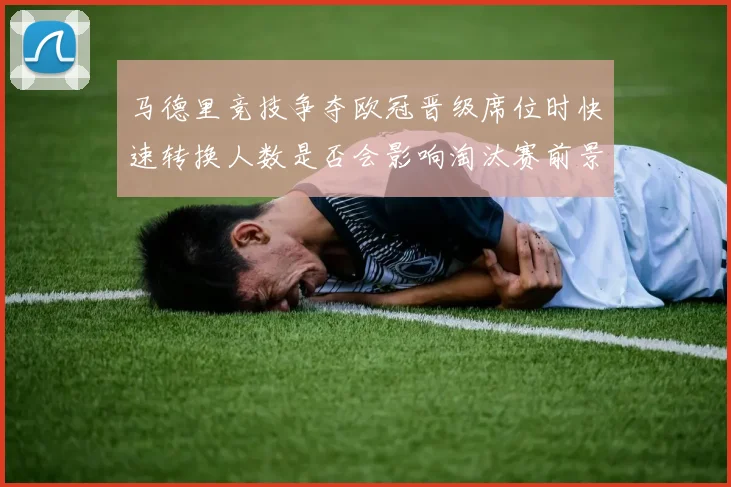 马德里竞技争夺欧冠晋级席位时快速转换人数是否会影响淘汰赛前景