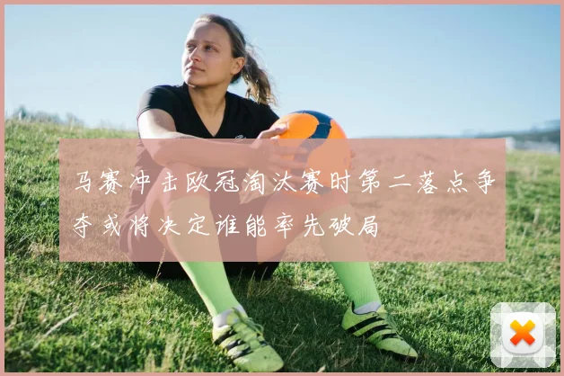马赛冲击欧冠淘汰赛时第二落点争夺或将决定谁能率先破局