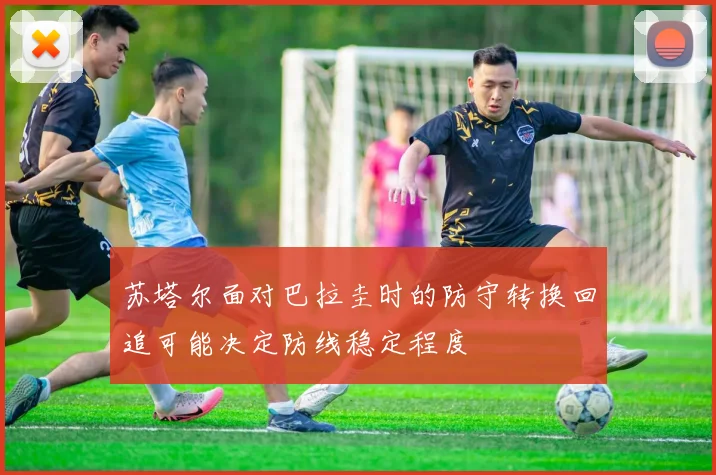 苏塔尔面对巴拉圭时的防守转换回追可能决定防线稳定程度