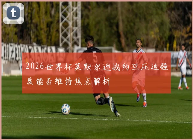 2026世界杯莱默尔迎战约旦压迫强度能否维持焦点解析