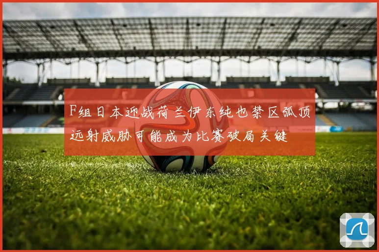 F组日本迎战荷兰伊东纯也禁区弧顶远射威胁可能成为比赛破局关键