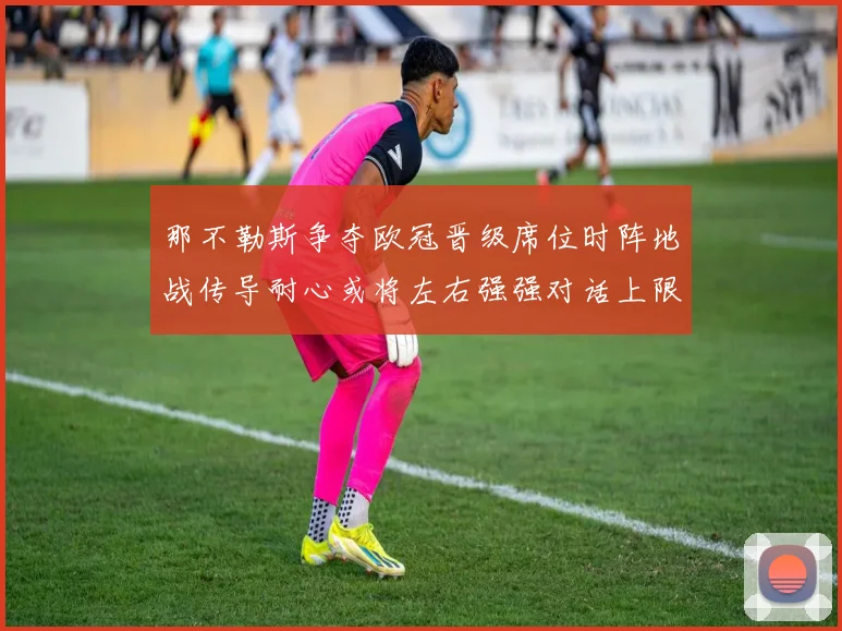 那不勒斯争夺欧冠晋级席位时阵地战传导耐心或将左右强强对话上限