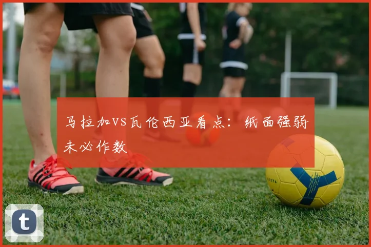 马拉加vs瓦伦西亚看点:纸面强弱未必作数