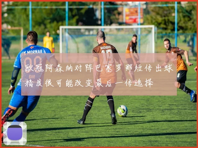欧冠阿森纳对阵巴塞罗那短传出球精度很可能改变最后一传选择